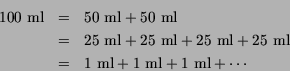 \begin{eqnarray*}
100~\mbox{ml}& = & 50~\mbox{ml}+ 50~\mbox{ml}\\
& = & 25~\mb...
...box{ml}\\
& = & 1~\mbox{ml}+ 1~\mbox{ml}+ 1~\mbox{ml}+ \cdots
\end{eqnarray*}