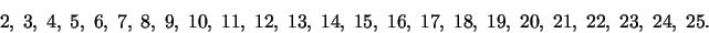 \begin{displaymath}2,\;3,\;4,\;5,\;6,\;7,\;8,\;9,\;10,\;11,\;12,\;13,\;14,\;15,\;16,\;17,\;
18,\;19,\;20,\;21,\;22,\;23,\;24,\;25.\end{displaymath}
