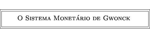 \fbox {\fbox{\parbox[t]{11.0cm}{
\centerline {\phantom{a} }
\centerline{\bf {\Large {\sc ~ O Sistema Monetário de Gwonck ~ }}}
\centerline{\phantom{a}}
}}}